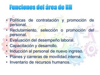 • Políticas de contratación y promoción de
personal.
• Reclutamiento, selección o promoción del
personal.
• Evaluación del desempeño laboral.
• Capacitación y desarrollo.
• Inducción al personal de nuevo ingreso.
• Planes y carreras de movilidad interna.
• Inventario de recursos humanos.
 