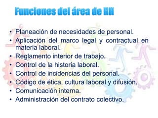 • Planeación de necesidades de personal.
• Aplicación del marco legal y contractual en
materia laboral.
• Reglamento interior de trabajo.
• Control de la historia laboral.
• Control de incidencias del personal.
• Código de ética, cultura laboral y difusión.
• Comunicación interna.
• Administración del contrato colectivo.
 