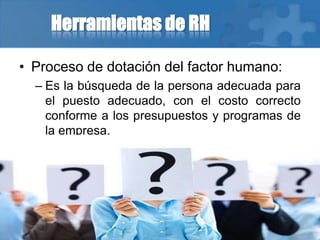 Herramientas de RH
• Proceso de dotación del factor humano:
– Es la búsqueda de la persona adecuada para
el puesto adecuado, con el costo correcto
conforme a los presupuestos y programas de
la empresa.
 