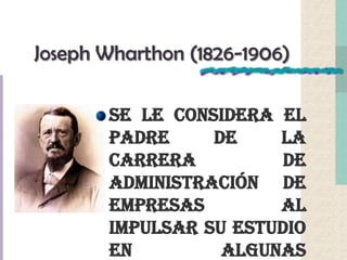 Joseph Wharthon (1826-1906)
Se le considera el
padre de la
carrera de
administración de
empresas al
impulsar su estudio
en algunas
 