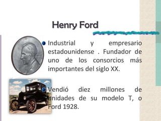 Henry Ford
Industrial y empresario
estadounidense . Fundador de
uno de los consorcios más
importantes del siglo XX.
Vendió diez millones de
unidades de su modelo T, o
Ford 1928.
 