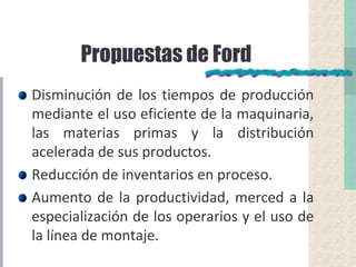 Propuestas de Ford
Disminución de los tiempos de producción
mediante el uso eficiente de la maquinaria,
las materias primas y la distribución
acelerada de sus productos.
Reducción de inventarios en proceso.
Aumento de la productividad, merced a la
especialización de los operarios y el uso de
la línea de montaje.
 