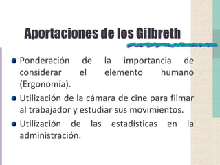 Aportaciones de los Gilbreth
Ponderación de la importancia de
considerar el elemento humano
(Ergonomía).
Utilización de la cámara de cine para filmar
al trabajador y estudiar sus movimientos.
Utilización de las estadísticas en la
administración.
 
