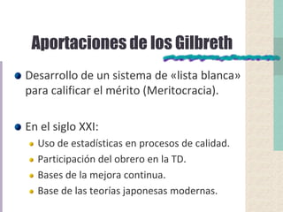 Aportaciones de los Gilbreth
Desarrollo de un sistema de «lista blanca»
para calificar el mérito (Meritocracia).
En el siglo XXI:
Uso de estadísticas en procesos de calidad.
Participación del obrero en la TD.
Bases de la mejora continua.
Base de las teorías japonesas modernas.
 