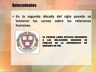 Antecedentes
• En la segunda década del siglo pasado se
iniciaron los cursos sobre las relaciones
humanas.
El primer libro editado referente
a las relaciones humanas se
publicó en la Universidad de
Harvard en 1911.
 