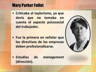 Mary Parker Follet
• Criticaba al taylorismo, ya que
decía que no tomaba en
cuenta el aspecto psicosocial
del trabajador.
• Fue la primera en señalar que
los directivos de las empresas
deben profesionalizarse.
• Estudios de management
(dirección).
 