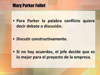 Mary Parker Follet
• Para Parker la palabra conflicto quiere
decir debate o discusión.
• Discutir constructivamente.
• Si no hay acuerdos, el jefe decide que es
lo mejor para el proyecto de la empresa.
 