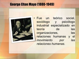 George Elton Mayo (1880-1949)
• Fue un teórico social,
sociólogo y psicólogo
industrial especializado en
teoría de las
organizaciones, las
relaciones humanas y el
movimiento por las
relaciones humanas.
 