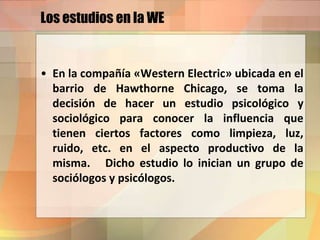 Los estudios en la WE
• En la compañía «Western Electric» ubicada en el
barrio de Hawthorne Chicago, se toma la
decisión de hacer un estudio psicológico y
sociológico para conocer la influencia que
tienen ciertos factores como limpieza, luz,
ruido, etc. en el aspecto productivo de la
misma. Dicho estudio lo inician un grupo de
sociólogos y psicólogos.
 