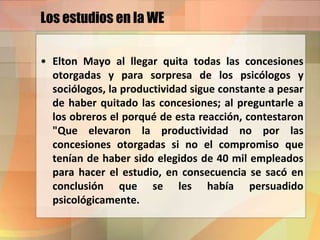 Los estudios en la WE
• Elton Mayo al llegar quita todas las concesiones
otorgadas y para sorpresa de los psicólogos y
sociólogos, la productividad sigue constante a pesar
de haber quitado las concesiones; al preguntarle a
los obreros el porqué de esta reacción, contestaron
"Que elevaron la productividad no por las
concesiones otorgadas si no el compromiso que
tenían de haber sido elegidos de 40 mil empleados
para hacer el estudio, en consecuencia se sacó en
conclusión que se les había persuadido
psicológicamente.
 