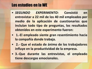 Los estudios en la WE
• SEGUNDO EXPERIMENTO: Consistió en
entrevistar a 22 mil de los 40 mil empleados por
medio de la aplicación de cuestionarios que
incluían todo tipo de preguntas, los resultados
obtenidos en este experimento fueron:
• 1.-El empleado siente gran resentimiento hacia
la compañía donde trabaja.
• 2.- Que el estado de ánimo de los trabajadores
influye en la productividad de la empresa.
• 3.-Que durante las entrevistas, el empleado
tiene descargas emocionales.
 