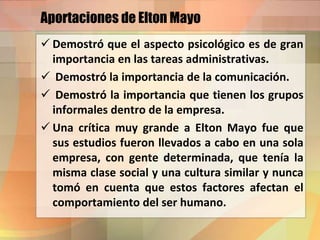 Aportaciones de Elton Mayo
 Demostró que el aspecto psicológico es de gran
importancia en las tareas administrativas.
 Demostró la importancia de la comunicación.
 Demostró la importancia que tienen los grupos
informales dentro de la empresa.
 Una crítica muy grande a Elton Mayo fue que
sus estudios fueron llevados a cabo en una sola
empresa, con gente determinada, que tenía la
misma clase social y una cultura similar y nunca
tomó en cuenta que estos factores afectan el
comportamiento del ser humano.
 