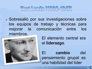  Sobresalió por sus investigaciones sobre
los equipos de trabajo y técnicas para
mejorar la comunicación entre los
miembros.
El elemento central era
el liderazgo.
El cambio del
pensamiento grupal es
una habilidad del líder
 