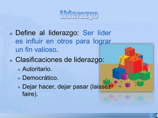  Define al liderazgo: Ser líder
es influir en otros para lograr
un fin valioso.
 Clasificaciones de liderazgo:
 Autoritario.
 Democrático.
 Dejar hacer, dejar pasar (laissez
faire).
 