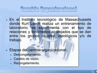  En el Instituto tecnológico de Massachussets
donde Kurt Lewin realiza un entrenamiento de
laboratorio; se experimenta con el tipo de
relaciones y fenómenos aparejados que se dan
entre los grupos raciales, ideológicos y/o de
trabajo.
 Etapas del cambio organizacional:
 Descongelamiento.
 Cambio de visión.
 Recongelamiento.
 