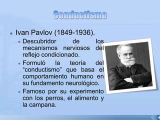  Ivan Pavlov (1849-1936).
 Descubridor de los
mecanismos nerviosos del
reflejo condicionado.
 Formuló la teoría del
“conductismo” que basa el
comportamiento humano en
su fundamento neurológico.
 Famoso por su experimento
con los perros, el alimento y
la campana.
 