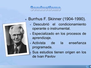  Burrhus F. Skinner (1904-1990).
 Descubrió el condicionamiento
operante o instrumental.
 Especializado en los procesos de
aprendizaje.
 Activista de la enseñanza
programada.
 Sus estudios tienen origen en los
de Ivan Pavlov
 