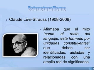  Claude Lévi-Strauss (1908-2009)
 Afirmaba que el mito
“como el resto del
lenguaje, está formado por
unidades constituyentes”
que deben ser
identificadas, aisladas y
relacionadas con una
amplia red de significados.
 