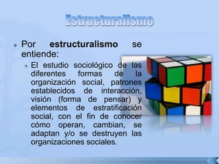  Por estructuralismo se
entiende:
 El estudio sociológico de las
diferentes formas de la
organización social, patrones
establecidos de interacción,
visión (forma de pensar) y
elementos de estratificación
social, con el fin de conocer
cómo operan, cambian, se
adaptan y/o se destruyen las
organizaciones sociales.
 