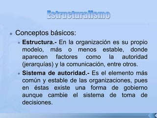  Conceptos básicos:
 Estructura.- En la organización es su propio
modelo, más o menos estable, donde
aparecen factores como la autoridad
(jerarquías) y la comunicación, entre otros.
 Sistema de autoridad.- Es el elemento más
común y estable de las organizaciones, pues
en éstas existe una forma de gobierno
aunque cambie el sistema de toma de
decisiones.
 