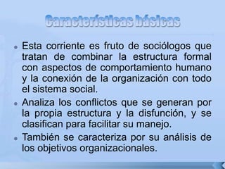  Esta corriente es fruto de sociólogos que
tratan de combinar la estructura formal
con aspectos de comportamiento humano
y la conexión de la organización con todo
el sistema social.
 Analiza los conflictos que se generan por
la propia estructura y la disfunción, y se
clasifican para facilitar su manejo.
 También se caracteriza por su análisis de
los objetivos organizacionales.
 