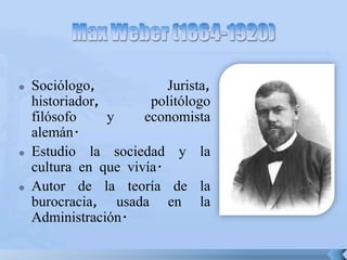  Sociólogo, Jurista,
historiador, politólogo
filósofo y economista
alemán.
 Estudio la sociedad y la
cultura en que vivía.
 Autor de la teoría de la
burocracia, usada en la
Administración.
 