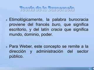  Etimológicamente, la palabra burocracia
proviene del francés buro, que significa
escritorio, y del latín cracia que significa
mundo, dominio, poder.
 Para Weber, este concepto se remite a la
dirección y administración del sector
público.
 