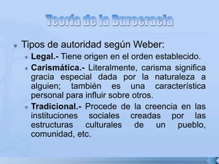  Tipos de autoridad según Weber:
 Legal.- Tiene origen en el orden establecido.
 Carismática.- Literalmente, carisma significa
gracia especial dada por la naturaleza a
alguien; también es una característica
personal para influir sobre otros.
 Tradicional.- Procede de la creencia en las
instituciones sociales creadas por las
estructuras culturales de un pueblo,
comunidad, etc.
 