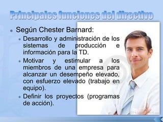  Según Chester Barnard:
 Desarrollo y administración de los
sistemas de producción e
información para la TD.
 Motivar y estimular a los
miembros de una empresa para
alcanzar un desempeño elevado,
con esfuerzo elevado (trabajo en
equipo).
 Definir los proyectos (programas
de acción).
 