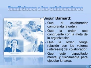  Según Barnard:
 Que el colaborador
comprenda la orden.
 Que la orden sea
congruente con la meta de
la organización.
 Que la orden tenga
relación con los valores
(intereses) del colaborador.
 Que esté capacitado
mental y físicamente para
ejecutar la tarea.
 