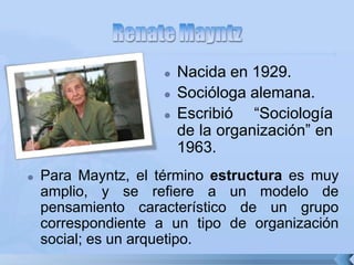  Nacida en 1929.
 Socióloga alemana.
 Escribió “Sociología
de la organización” en
1963.
 Para Mayntz, el término estructura es muy
amplio, y se refiere a un modelo de
pensamiento característico de un grupo
correspondiente a un tipo de organización
social; es un arquetipo.
 