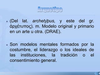  (Del lat. archety̆pus, y este del gr.
ἀρτέτσπος). m. Modelo original y primario
en un arte u otra. (DRAE).
 Son modelos mentales formados por la
costumbre, el liderazgo o los ideales de
las instituciones, la tradición o el
consentimiento general.
 