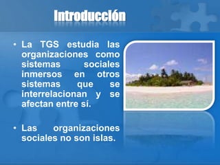 Introducción
• La TGS estudia las
organizaciones como
sistemas sociales
inmersos en otros
sistemas que se
interrelacionan y se
afectan entre sí.
• Las organizaciones
sociales no son islas.
 