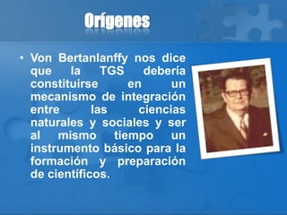 Orígenes
• Von Bertanlanffy nos dice
que la TGS debería
constituirse en un
mecanismo de integración
entre las ciencias
naturales y sociales y ser
al mismo tiempo un
instrumento básico para la
formación y preparación
de científicos.
 