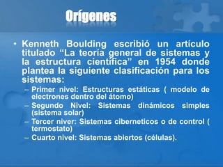 Orígenes
• Kenneth Boulding escribió un artículo
titulado “La teoría general de sistemas y
la estructura científica” en 1954 donde
plantea la siguiente clasificación para los
sistemas:
– Primer nivel: Estructuras estáticas ( modelo de
electrones dentro del átomo)
– Segundo Nivel: Sistemas dinámicos simples
(sistema solar)
– Tercer niver: Sistemas ciberneticos o de control (
termostato)
– Cuarto nivel: Sistemas abiertos (células).
 