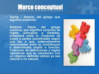 Marco conceptual
• Teoría : theoría, del griego que
significa examinar.
• Sistema: Viene del griego
systema, que significa conjunto de
reglas, principios o medidas,
enlazados entre sí. Conjunto de
cosas o partes coordinadas según
una ley, o que, ordenadamente
relacionadas entre sí, contribuyen
a determinado objeto o función.
Colección de definiciones y reglas
operativas que se introducen con
un objetivo definido común ya sea
natural o no natural.
 