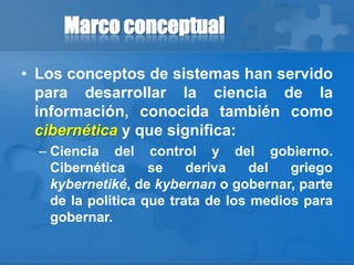 Marco conceptual
• Los conceptos de sistemas han servido
para desarrollar la ciencia de la
información, conocida también como
cibernética y que significa:
– Ciencia del control y del gobierno.
Cibernética se deriva del griego
kybernetiké, de kybernan o gobernar, parte
de la política que trata de los medios para
gobernar.
 