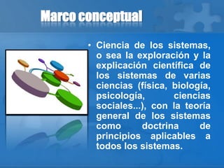 Marco conceptual
• Ciencia de los sistemas,
o sea la exploración y la
explicación científica de
los sistemas de varias
ciencias (física, biología,
psicología, ciencias
sociales...), con la teoría
general de los sistemas
como doctrina de
principios aplicables a
todos los sistemas.
 