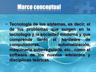 Marco conceptual
• Tecnología de los sistemas, es decir, el
de los problemas que surgen en la
tecnología y la sociedad moderna y que
comprende tanto el hardware de
computadoras, automatización,
maquinaria autorregulada, etc., como el
software de los nuevos adelantos y
disciplinas teóricas.
 