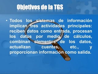Objetivos de la TGS
• Todos los sistemas de información
implican tres actividades principales:
reciben datos como entrada, procesan
los datos por medio de cálculos,
combinan elementos de los datos,
actualizan cuentas, etc., y
proporcionan información como salida.
 