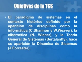Objetivos de la TGS
• El paradigma de sistemas en el
contexto histórico definido por la
aparición de disciplinas como la
informática (C.Shannon y W.Weaver), la
cibernética (N. Wiener), y la Teoría
General de Sistemas (Bertalanffy), hace
su aparición la Dinámica de Sistemas
(J.Forrester).
 