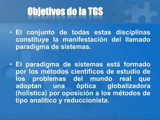 Objetivos de la TGS
• El conjunto de todas estas disciplinas
constituye la manifestación del llamado
paradigma de sistemas.
• El paradigma de sistemas está formado
por los métodos científicos de estudio de
los problemas del mundo real que
adoptan una óptica globalizadora
(holística) por oposición a los métodos de
tipo analítico y reduccionista.
 