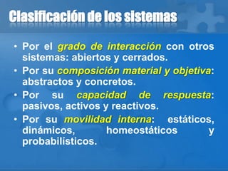 Clasificación de los sistemas
• Por el grado de interacción con otros
sistemas: abiertos y cerrados.
• Por su composición material y objetiva:
abstractos y concretos.
• Por su capacidad de respuesta:
pasivos, activos y reactivos.
• Por su movilidad interna: estáticos,
dinámicos, homeostáticos y
probabilísticos.
 