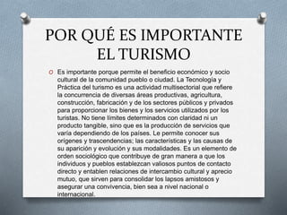 POR QUÉ ES IMPORTANTE
EL TURISMO
O Es importante porque permite el beneficio económico y socio
cultural de la comunidad pueblo o ciudad. La Tecnología y
Práctica del turismo es una actividad multisectorial que refiere
la concurrencia de diversas áreas productivas, agricultura,
construcción, fabricación y de los sectores públicos y privados
para proporcionar los bienes y los servicios utilizados por los
turistas. No tiene límites determinados con claridad ni un
producto tangible, sino que es la producción de servicios que
varía dependiendo de los países. Le permite conocer sus
orígenes y trascendencias; las características y las causas de
su aparición y evolución y sus modalidades. Es un elemento de
orden sociológico que contribuye de gran manera a que los
individuos y pueblos establezcan valiosos puntos de contacto
directo y entablen relaciones de intercambio cultural y aprecio
mutuo, que sirven para consolidar los lapsos amistosos y
asegurar una convivencia, bien sea a nivel nacional o
internacional.
 
