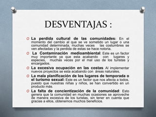 DESVENTAJAS :
O La perdida cultural de las comunidades: En el
momento del cambio al que se ve sometido un lugar o una
comunidad determinada, muchas veces las costumbres se
ven afectadas y la perdida de estas se hace notoria.
O La Contaminación medioambiental: Este es un factor
muy importante ya que esta acabando con lugares y
especies, muchas veces por el mal uso de los turistas y
encargados.
O La excesiva ocupación en las costas: Al implementar
nuevos proyectos se esta acabando con áreas naturales.
O La mala planificación de los lugares de temporada o
el turismo sexual: Este es un factor que nos afecta a todos,
puesto que nuestras niñas y niños, se han convertido en un
producto más.
O La falta de concientización de la comunidad: Esto
genera que la comunidad en muchas ocasiones se aproveche
de manera excesiva de los turistas, sin tener en cuenta que
gracias a ellos, obtenemos muchos beneficios.
 