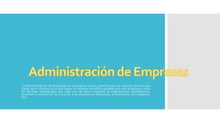 La Administración de Empresas es una ciencia social, económica y de carácter técnico que
tiene como objetivo principal lograr el máximo beneficio posible para una empresa o ente
en los fines perseguidos por cada uno de ellos; mediante la organización, planificación,
dirección y control de los recursos a su disposición (humanos, económicos, tecnológicos,
etc).
 