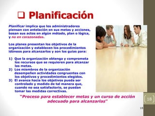 18
 Planificación
18
18
18
18
18
18
18
“Proceso para establecer metas y un curso de acción
adecuado para alcanzarlas”
Planificar implica que los administradores
piensan con antelación en sus metas y acciones,
basan sus actos en algún método, plan o lógica,
y no en corazonadas.
Los planes presentan los objetivos de la
organización y establecen los procedimientos
idóneos para alcanzarlos y son los guías para:
1) Que la organización obtenga y comprometa
los recursos que se requieren para alcanzar
las metas.
2) Los miembros de la organización
desempeñen actividades congruentes con
los objetivos y procedimientos elegidos.
3) El avance hacia los objetivos pueda ser
controlado y medido de tal manera que,
cuando no sea satisfactorio, se puedan
tomar las medidas correctivas.
 