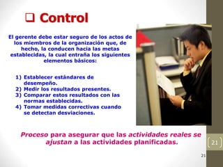 21
 Control
21
21
21
21
21
21
21
Proceso para asegurar que las actividades reales se
ajustan a las actividades planificadas.
El gerente debe estar seguro de los actos de
los miembros de la organización que, de
hecho, la conducen hacia las metas
establecidas, la cual entraña los siguientes
elementos básicos:
1) Establecer estándares de
desempeño.
2) Medir los resultados presentes.
3) Comparar estos resultados con las
normas establecidas.
4) Tomar medidas correctivas cuando
se detectan desviaciones.
 