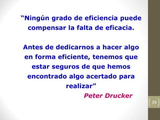 39
“Ningún grado de eficiencia puede
compensar la falta de eficacia.
Antes de dedicarnos a hacer algo
en forma eficiente, tenemos que
estar seguros de que hemos
encontrado algo acertado para
realizar”
Peter Drucker
 
