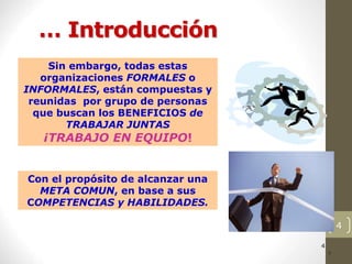 4
… Introducción
4
4
4
4
4
4
4
4
4
4
Sin embargo, todas estas
organizaciones FORMALES o
INFORMALES, están compuestas y
reunidas por grupo de personas
que buscan los BENEFICIOS de
TRABAJAR JUNTAS
¡TRABAJO EN EQUIPO!
Con el propósito de alcanzar una
META COMUN, en base a sus
COMPETENCIAS y HABILIDADES.
 